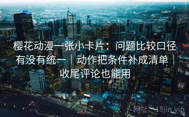樱花动漫一张小卡片：问题比较口径有没有统一｜动作把条件补成清单｜收尾评论也能用