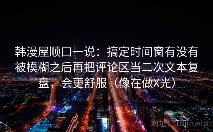 韩漫屋顺口一说：搞定时间窗有没有被模糊之后再把评论区当二次文本复盘，会更舒服（像在做X光）