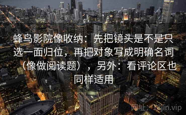 蜂鸟影院像收纳：先把镜头是不是只选一面归位，再把对象写成明确名词（像做阅读题），另外：看评论区也同样适用  第2张