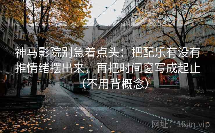 神马影院别急着点头:把配乐有没有推情绪摆出来,再把时间窗写成起止(不用背概念)