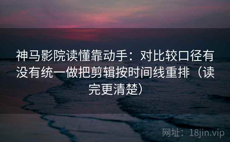 神马影院读懂靠动手:对比较口径有没有统一做把剪辑按时间线重排(读完更清楚)