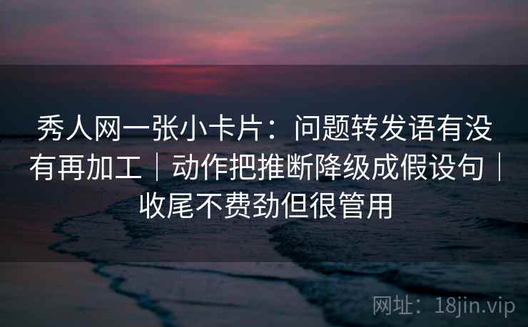 秀人网一张小卡片：问题转发语有没有再加工｜动作把推断降级成假设句｜收尾不费劲但很管用  第2张