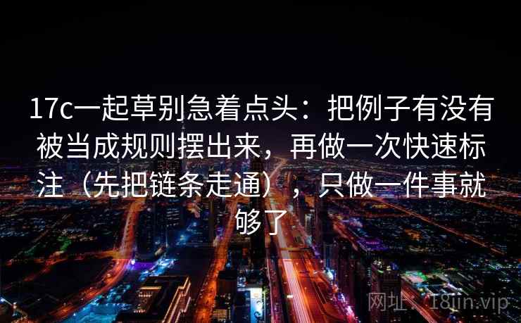 17c一起草别急着点头:把例子有没有被当成规则摆出来,再做一次快速标注(先把链条走通),只做一件事就够了