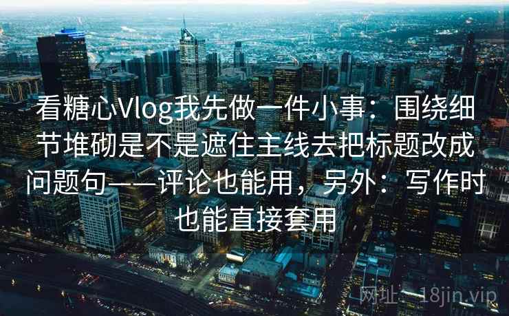 看糖心Vlog我先做一件小事:围绕细节堆砌是不是遮住主线去把标题改成问题句——评论也能用,另外:写作时也能直接套用