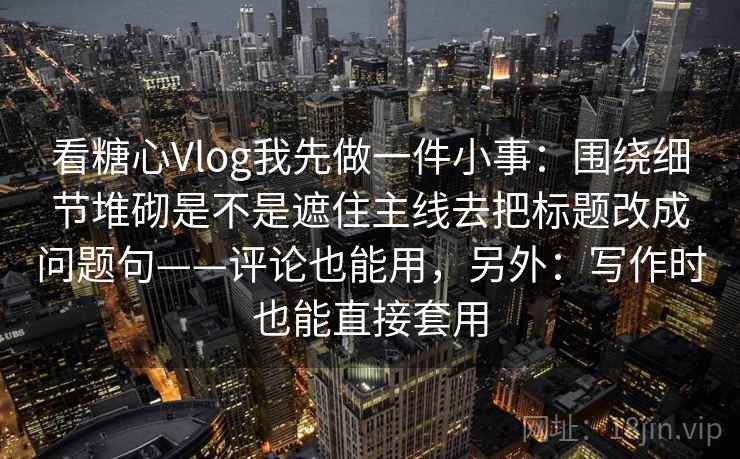 看糖心Vlog我先做一件小事:围绕细节堆砌是不是遮住主线去把标题改成问题句——评论也能用,另外:写作时也能直接套用 第2张 看糖心Vlog我先做一件小事:围绕细节堆砌是不是遮住主线去把标题改成问题句——评论也能用,另外:写作时也能直接套用 第2张