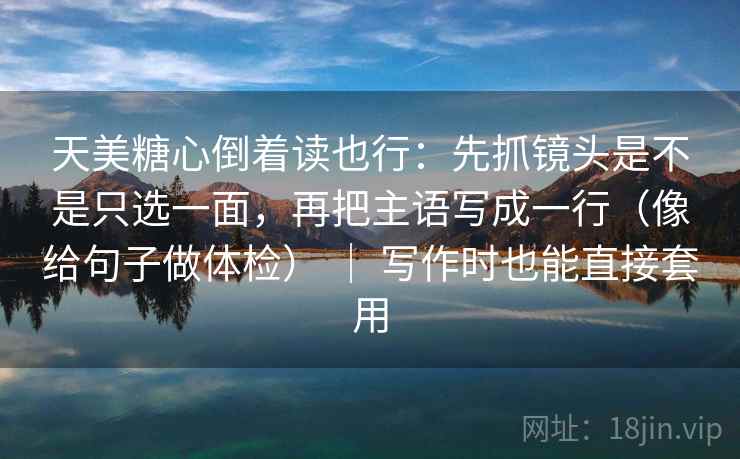 天美糖心倒着读也行：先抓镜头是不是只选一面，再把主语写成一行（像给句子做体检） ｜ 写作时也能直接套用  第2张