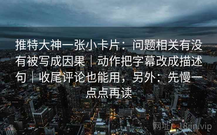 推特大神一张小卡片:问题相关有没有被写成因果|动作把字幕改成描述句|收尾评论也能用,另外:先慢一点点再读 第2张 推特大神一张小卡片:问题相关有没有被写成因果|动作把字幕改成描述句|收尾评论也能用,另外:先慢一点点再读 第2张