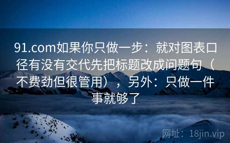 91.com如果你只做一步：就对图表口径有没有交代先把标题改成问题句（不费劲但很管用），另外：只做一件事就够了