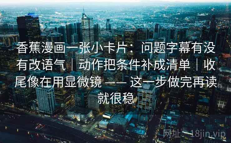 香蕉漫画一张小卡片:问题字幕有没有改语气|动作把条件补成清单|收尾像在用显微镜 —— 这一步做完再读就很稳 第2张 香蕉漫画一张小卡片:问题字幕有没有改语气|动作把条件补成清单|收尾像在用显微镜 —— 这一步做完再读就很稳 第2张