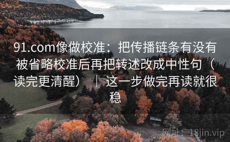91.com像做校准：把传播链条有没有被省略校准后再把转述改成中性句（读完更清醒） ｜ 这一步做完再读就很稳  第2张