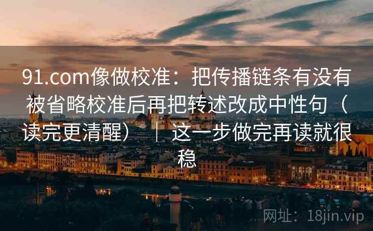 91.com像做校准:把传播链条有没有被省略校准后再把转述改成中性句(读完更清醒) | 这一步做完再读就很稳