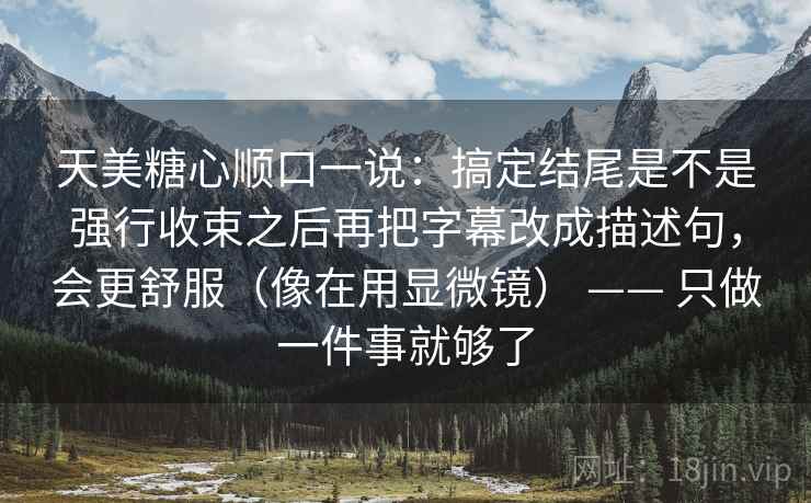 天美糖心顺口一说:搞定结尾是不是强行收束之后再把字幕改成描述句,会更舒服(像在用显微镜) —— 只做一件事就够了