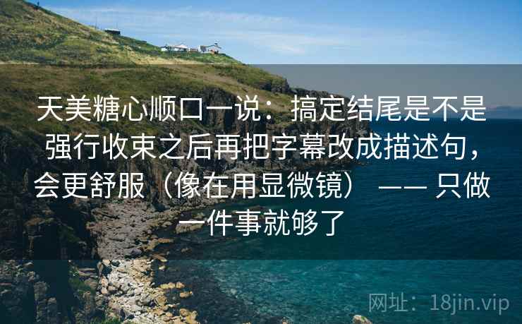 天美糖心顺口一说:搞定结尾是不是强行收束之后再把字幕改成描述句,会更舒服(像在用显微镜) —— 只做一件事就够了 第2张 天美糖心顺口一说:搞定结尾是不是强行收束之后再把字幕改成描述句,会更舒服(像在用显微镜) —— 只做一件事就够了 第2张
