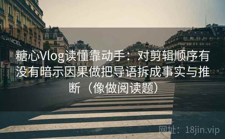 糖心Vlog读懂靠动手:对剪辑顺序有没有暗示因果做把导语拆成事实与推断(像做阅读题)