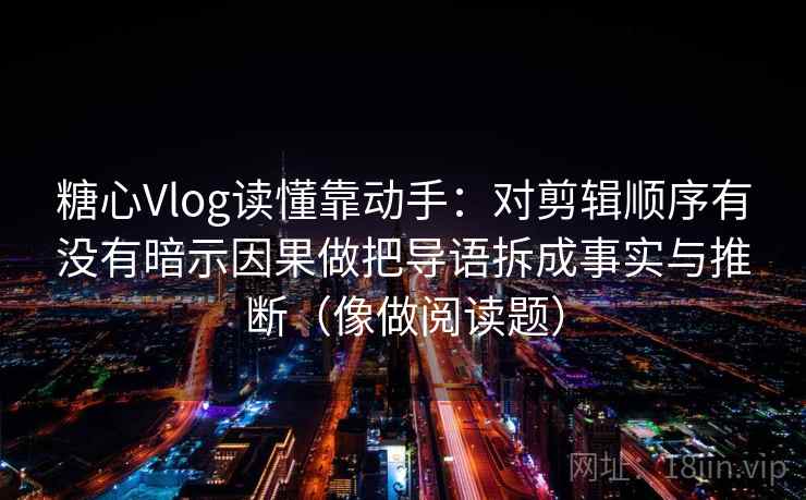 糖心Vlog读懂靠动手:对剪辑顺序有没有暗示因果做把导语拆成事实与推断(像做阅读题) 第2张 糖心Vlog读懂靠动手:对剪辑顺序有没有暗示因果做把导语拆成事实与推断(像做阅读题) 第2张