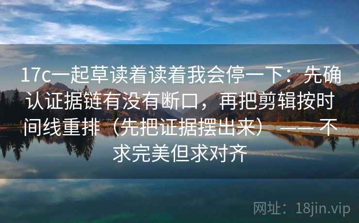 17c一起草读着读着我会停一下：先确认证据链有没有断口，再把剪辑按时间线重排（先把证据摆出来） —— 不求完美但求对齐
