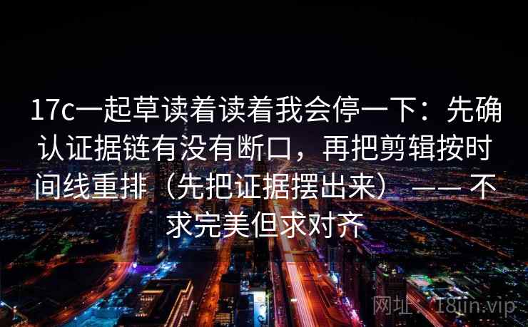 17c一起草读着读着我会停一下：先确认证据链有没有断口，再把剪辑按时间线重排（先把证据摆出来） —— 不求完美但求对齐  第2张