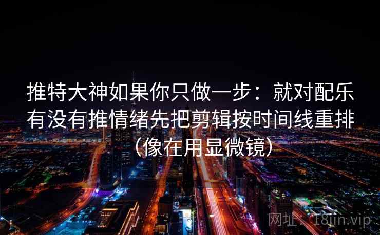 推特大神如果你只做一步:就对配乐有没有推情绪先把剪辑按时间线重排(像在用显微镜) 第2张 推特大神如果你只做一步:就对配乐有没有推情绪先把剪辑按时间线重排(像在用显微镜) 第2张