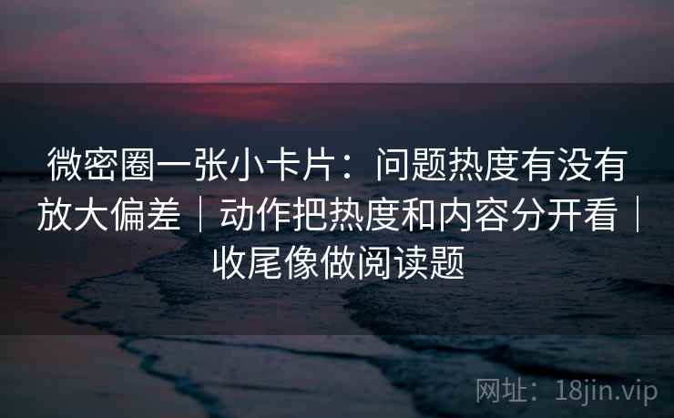 微密圈一张小卡片:问题热度有没有放大偏差|动作把热度和内容分开看|收尾像做阅读题