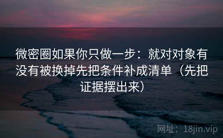 微密圈如果你只做一步：就对对象有没有被换掉先把条件补成清单（先把证据摆出来）  第2张