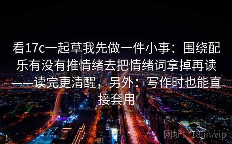 看17c一起草我先做一件小事:围绕配乐有没有推情绪去把情绪词拿掉再读——读完更清醒,另外:写作时也能直接套用