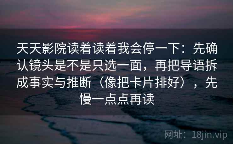 天天影院读着读着我会停一下：先确认镜头是不是只选一面，再把导语拆成事实与推断（像把卡片排好），先慢一点点再读
