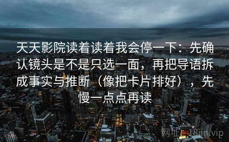天天影院读着读着我会停一下:先确认镜头是不是只选一面,再把导语拆成事实与推断(像把卡片排好),先慢一点点再读 第2张 天天影院读着读着我会停一下:先确认镜头是不是只选一面,再把导语拆成事实与推断(像把卡片排好),先慢一点点再读 第2张