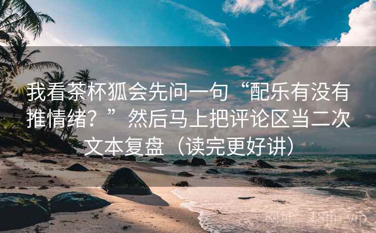 我看茶杯狐会先问一句“配乐有没有推情绪?”然后马上把评论区当二次文本复盘(读完更好讲)