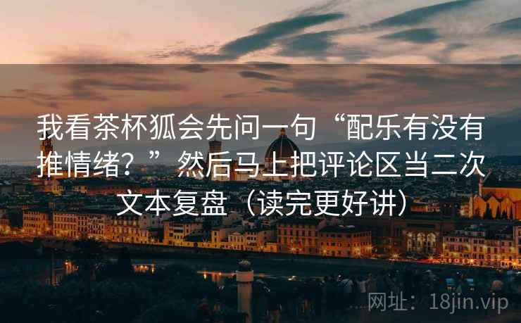我看茶杯狐会先问一句“配乐有没有推情绪？”然后马上把评论区当二次文本复盘（读完更好讲）  第2张