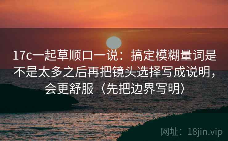 17c一起草顺口一说：搞定模糊量词是不是太多之后再把镜头选择写成说明，会更舒服（先把边界写明）  第2张