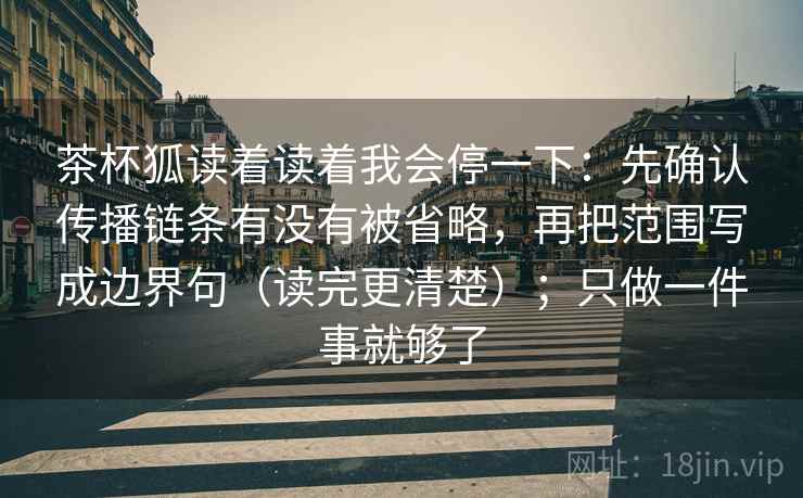 茶杯狐读着读着我会停一下：先确认传播链条有没有被省略，再把范围写成边界句（读完更清楚）；只做一件事就够了