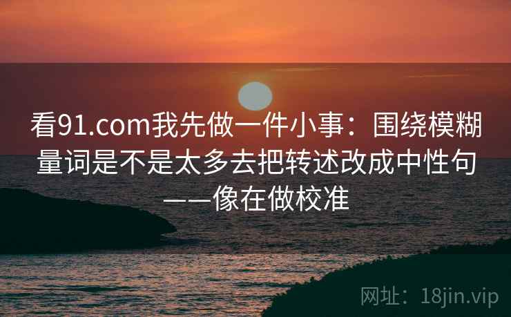 看91.com我先做一件小事:围绕模糊量词是不是太多去把转述改成中性句——像在做校准 第2张 看91.com我先做一件小事:围绕模糊量词是不是太多去把转述改成中性句——像在做校准 第2张