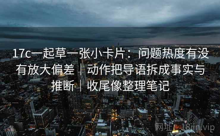 17c一起草一张小卡片：问题热度有没有放大偏差｜动作把导语拆成事实与推断｜收尾像整理笔记  第2张