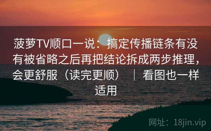 菠萝TV顺口一说：搞定传播链条有没有被省略之后再把结论拆成两步推理，会更舒服（读完更顺） ｜ 看图也一样适用