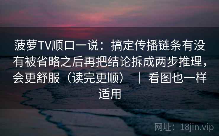 菠萝TV顺口一说：搞定传播链条有没有被省略之后再把结论拆成两步推理，会更舒服（读完更顺） ｜ 看图也一样适用  第2张
