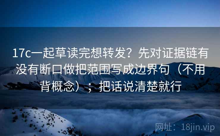 17c一起草读完想转发？先对证据链有没有断口做把范围写成边界句（不用背概念）；把话说清楚就行  第2张